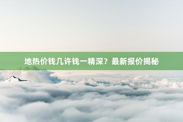 地热价钱几许钱一精深？最新报价揭秘