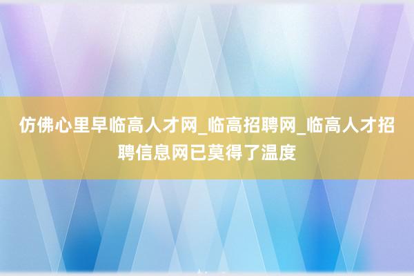 仿佛心里早临高人才网_临高招聘网_临高人才招聘信息网已莫得了温度