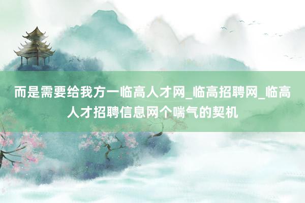 而是需要给我方一临高人才网_临高招聘网_临高人才招聘信息网个喘气的契机